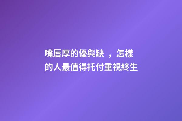 嘴唇厚的優與缺，怎樣的人最值得托付重視終生?
